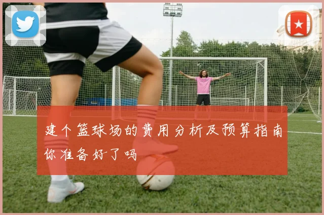 建个篮球场的费用分析及预算指南你准备好了吗