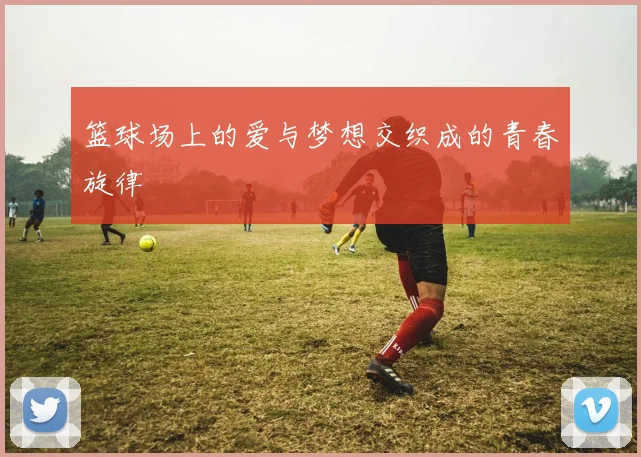 篮球场上的爱与梦想交织成的青春旋律