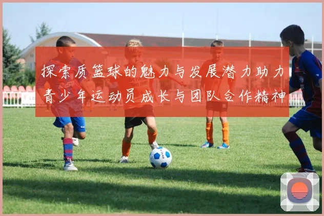 探索质篮球的魅力与发展潜力助力青少年运动员成长与团队合作精神培养