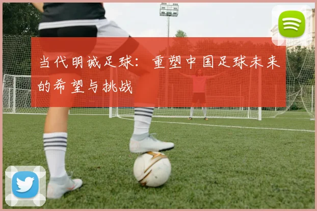 当代明诚足球：重塑中国足球未来的希望与挑战