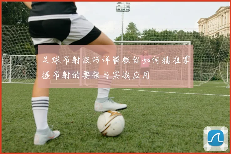 足球吊射技巧详解教你如何精准掌握吊射的要领与实战应用