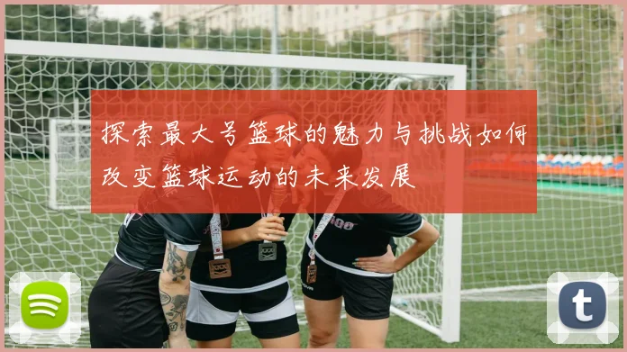 探索最大号篮球的魅力与挑战如何改变篮球运动的未来发展