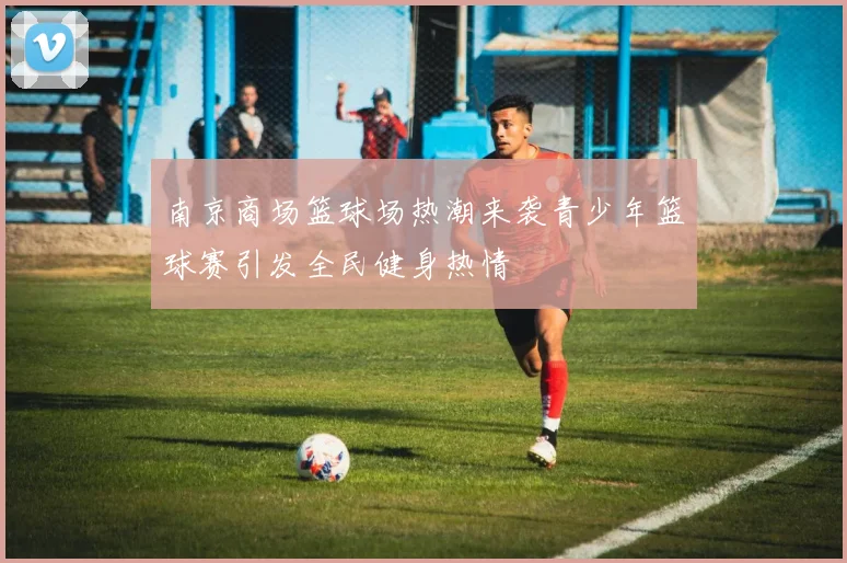 南京商场篮球场热潮来袭青少年篮球赛引发全民健身热情