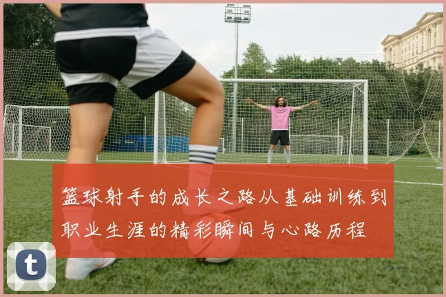 篮球射手的成长之路从基础训练到职业生涯的精彩瞬间与心路历程